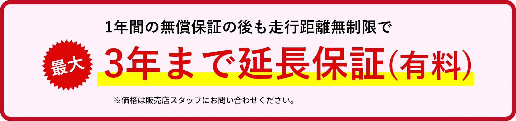 1年間の無償保証の後も走行距離無制限で大3年まで延長保証(有料)※価格は販売店スタッフにお問い合わせください。