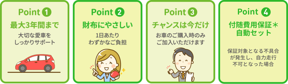 Point1 最大3年間まで 大切な愛車をしっかりサポートPoint2 財布にやさしい 1日あたりわずかなご負担Point3 チャンスは今だけ お車のご購入時のみご加入いただけますPoint4 付随費用保証*自動セット 保証対象となる不具合が発生し、自力走行不可となった場合