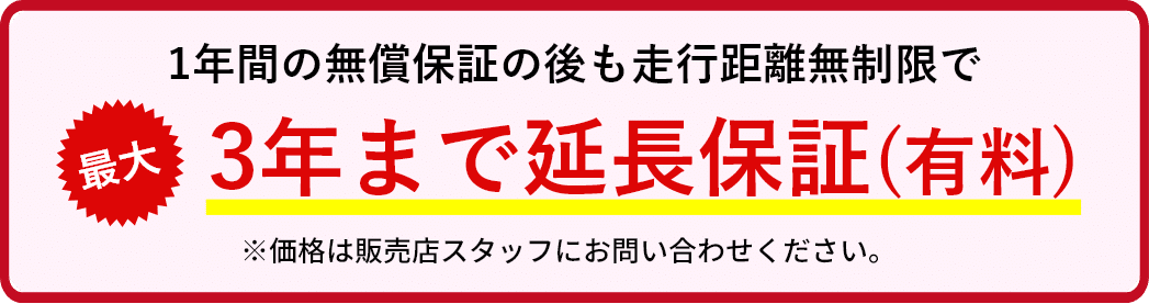 1年間の無償保証の後も走行距離無制限で大3年まで延長保証(有料)※価格は販売店スタッフにお問い合わせください。