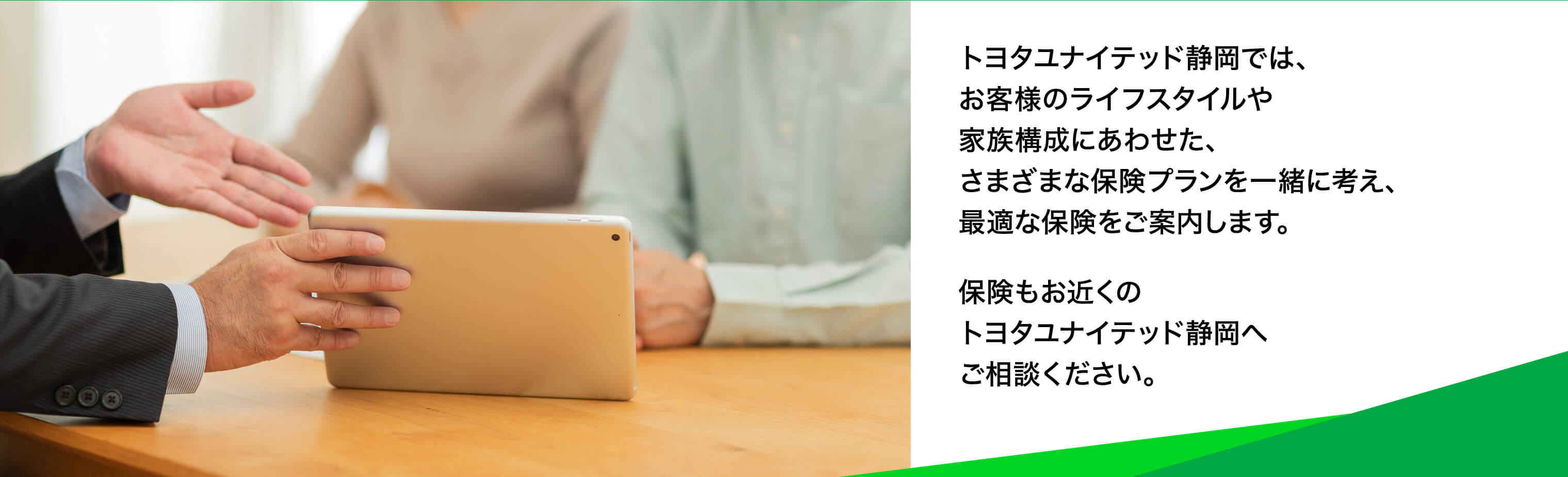 トヨタユナイテッド静岡では、お客様のライフスタイルや家族構成にあわせた、さまざまな保険プランを一緒に考え、最適な保険をご案内します。保険もお近くのトヨタユナイテッド静岡へご相談ください。