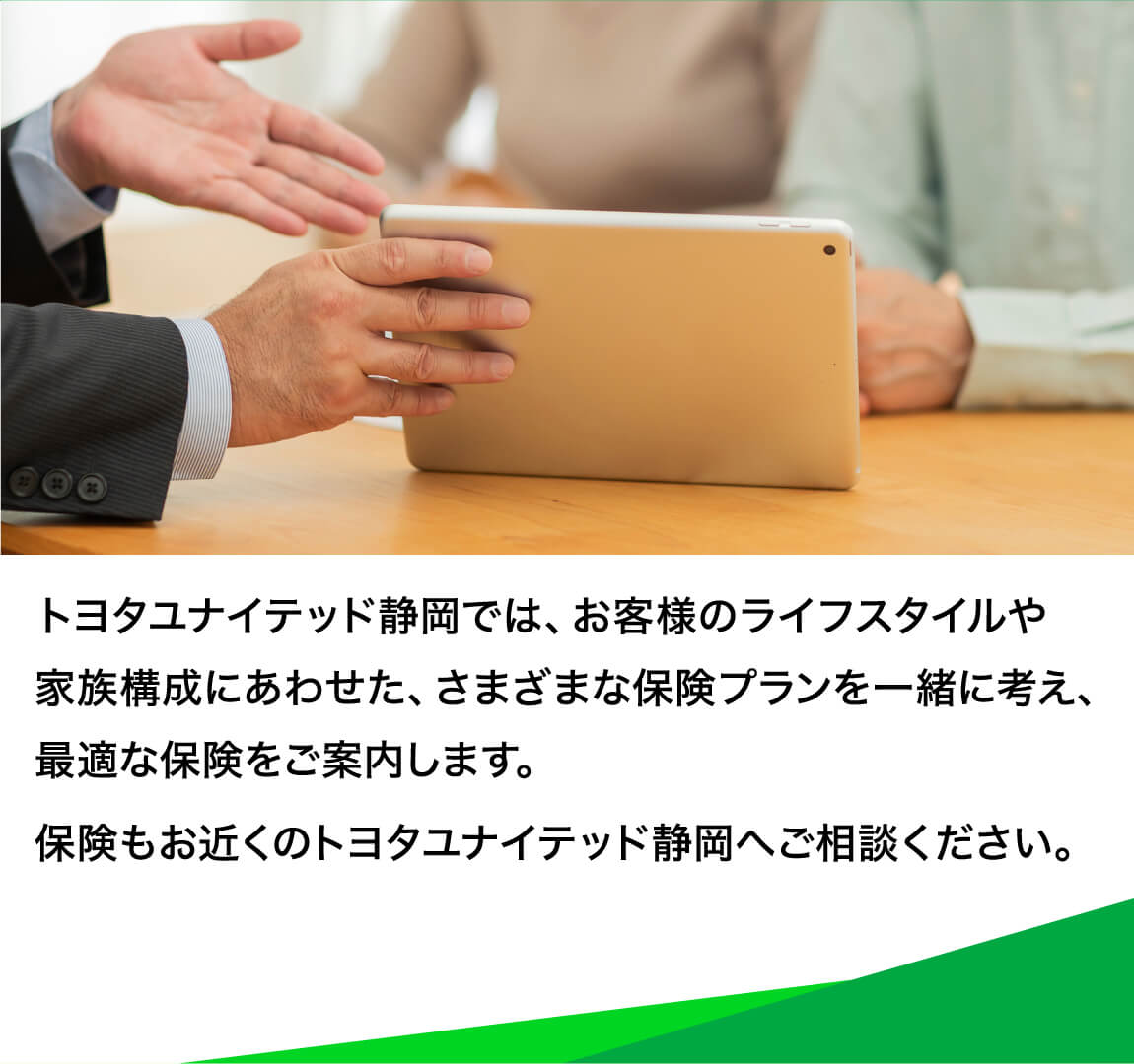トヨタユナイテッド静岡では、お客様のライフスタイルや家族構成にあわせた、さまざまな保険プランを一緒に考え、最適な保険をご案内します。保険もお近くのトヨタユナイテッド静岡へご相談ください。