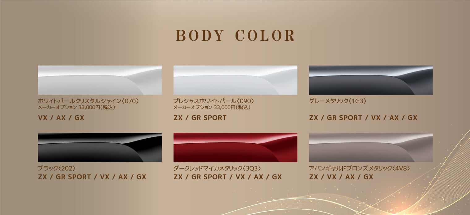 BODY COLORグレーメタリック〈1G3〉アバンギャルドブロンズメタリック〈4V8〉ダークレッドマイカメタリック〈3Q3〉プレシャスホワイトパール〈090〉メーカーオプション 33,000円（税込）ブラック〈202〉ホワイトパールクリスタルシャイン〈070〉メーカーオプション 33,000円（税込）ZX / VX / AX / GXZX / GR SPORT / VX / AX / GXZX / GR SPORT / VX / AX / GXZX / GR SPORTZX / GR SPORT/VX / AX / GXVX / AX / GX